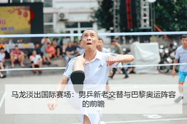 马龙淡出国际赛场：男乒新老交替与巴黎奥运阵容的前瞻