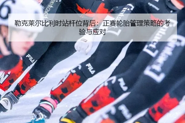勒克莱尔比利时站杆位背后：正赛轮胎管理策略的考验与应对